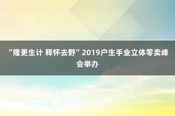 “隆更生计 释怀去野”2019户生手业立体零卖峰会举办