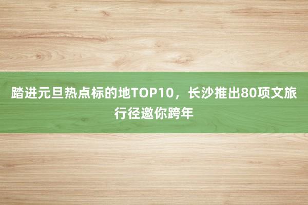 踏进元旦热点标的地TOP10，长沙推出80项文旅行径邀你跨年